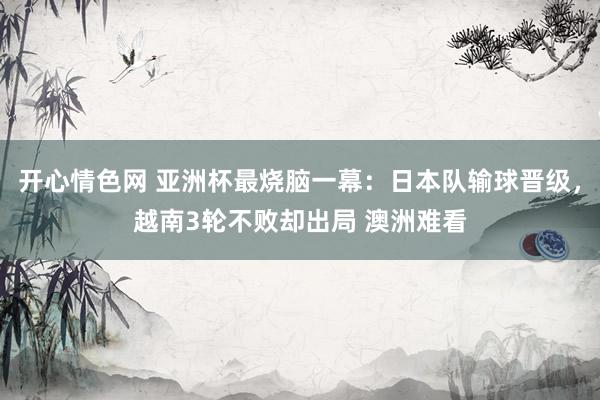 开心情色网 亚洲杯最烧脑一幕：日本队输球晋级，越南3轮不败却出局 澳洲难看