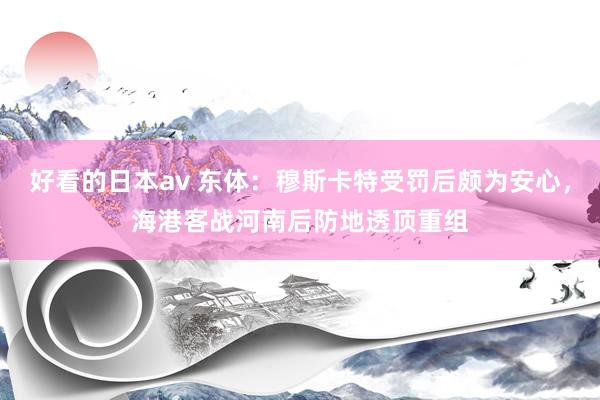 好看的日本av 东体：穆斯卡特受罚后颇为安心，海港客战河南后防地透顶重组