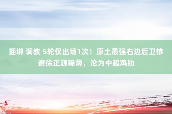 捆绑 调教 5轮仅出场1次！原土最强右边后卫惨遭徐正源稀薄，沦为中超鸡肋