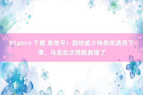 91porn 下载 意难平！因给威少特恭候遇而下课，马龙此次简略真错了