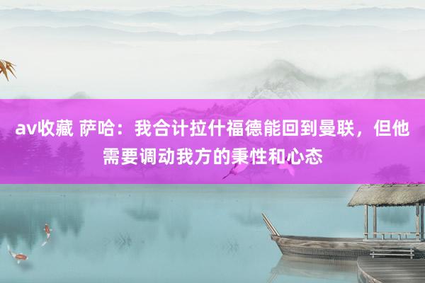av收藏 萨哈：我合计拉什福德能回到曼联，但他需要调动我方的秉性和心态