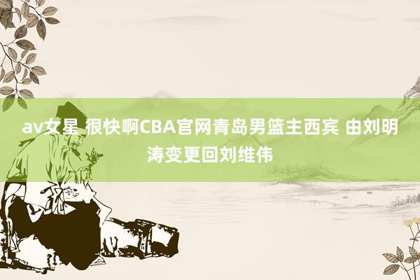 av女星 很快啊CBA官网青岛男篮主西宾 由刘明涛变更回刘维伟