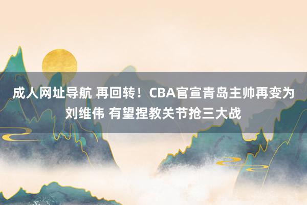 成人网址导航 再回转！CBA官宣青岛主帅再变为刘维伟 有望捏教关节抢三大战