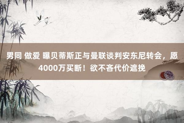男同 做爱 曝贝蒂斯正与曼联谈判安东尼转会，愿4000万买断！欲不吝代价遮挽
