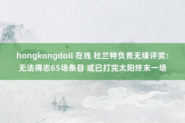 hongkongdoll 在线 杜兰特负责无缘评奖：无法得志65场条目 或已打完太阳终末一场