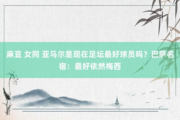 麻豆 女同 亚马尔是现在足坛最好球员吗？巴萨名宿：最好依然梅西