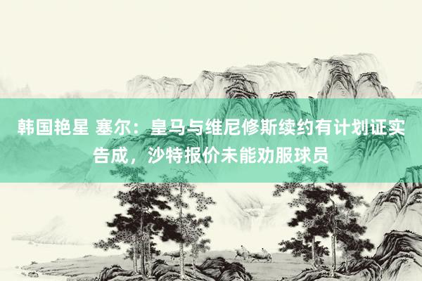 韩国艳星 塞尔：皇马与维尼修斯续约有计划证实告成，沙特报价未能劝服球员